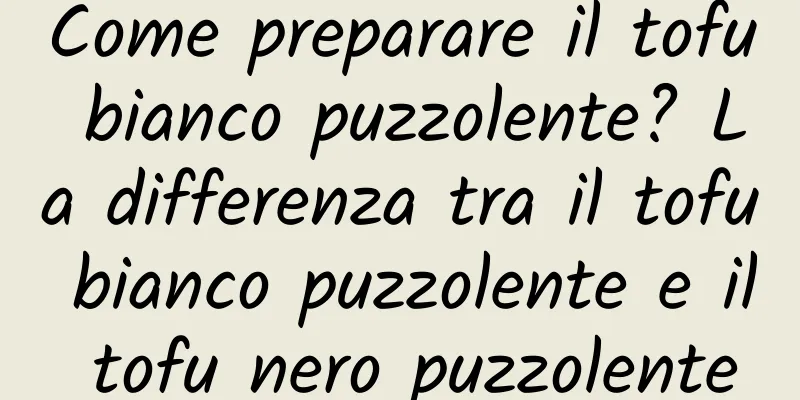Come preparare il tofu bianco puzzolente? La differenza tra il tofu bianco puzzolente e il tofu nero puzzolente