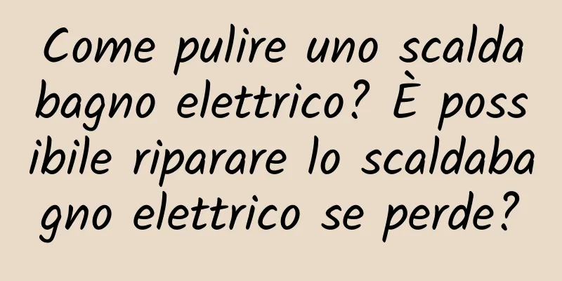 Come pulire uno scaldabagno elettrico? È possibile riparare lo scaldabagno elettrico se perde?
