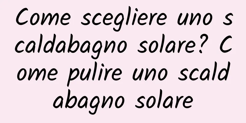 Come scegliere uno scaldabagno solare? Come pulire uno scaldabagno solare