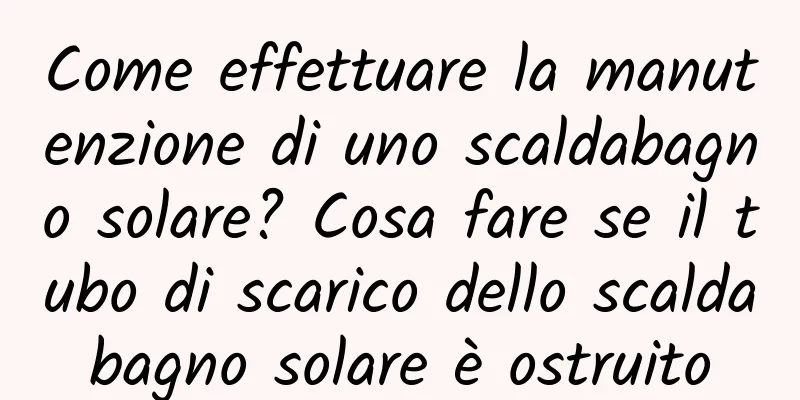 Come effettuare la manutenzione di uno scaldabagno solare? Cosa fare se il tubo di scarico dello scaldabagno solare è ostruito