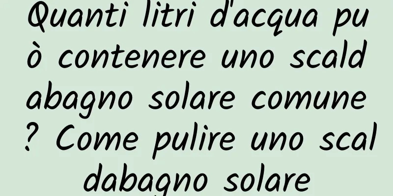 Quanti litri d'acqua può contenere uno scaldabagno solare comune? Come pulire uno scaldabagno solare