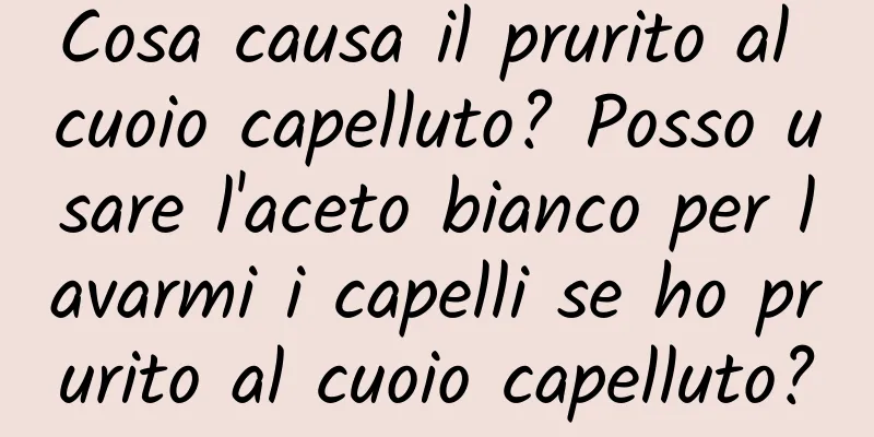 Cosa causa il prurito al cuoio capelluto? Posso usare l'aceto bianco per lavarmi i capelli se ho prurito al cuoio capelluto?