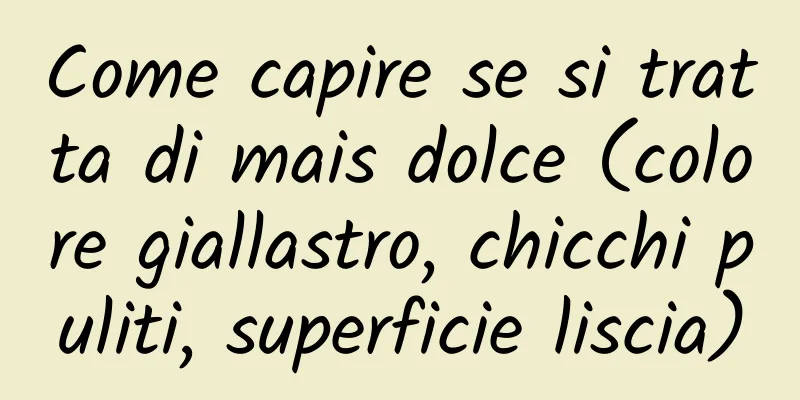 Come capire se si tratta di mais dolce (colore giallastro, chicchi puliti, superficie liscia)
