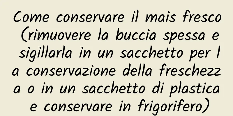 Come conservare il mais fresco (rimuovere la buccia spessa e sigillarla in un sacchetto per la conservazione della freschezza o in un sacchetto di plastica e conservare in frigorifero)
