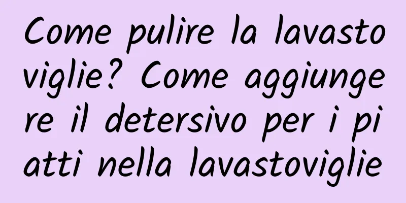 Come pulire la lavastoviglie? Come aggiungere il detersivo per i piatti nella lavastoviglie