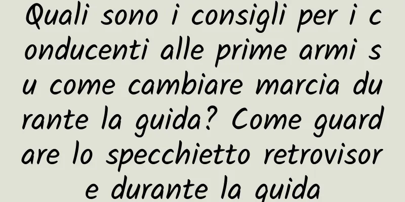 Quali sono i consigli per i conducenti alle prime armi su come cambiare marcia durante la guida? Come guardare lo specchietto retrovisore durante la guida