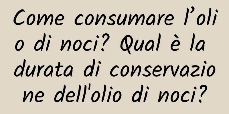 Come consumare l’olio di noci? Qual è la durata di conservazione dell'olio di noci?