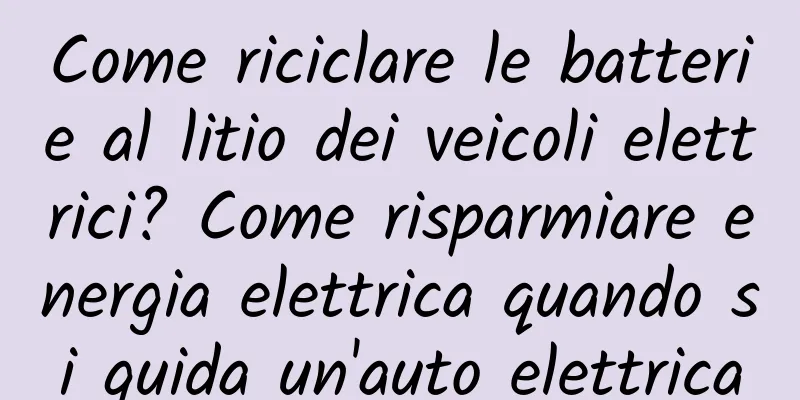 Come riciclare le batterie al litio dei veicoli elettrici? Come risparmiare energia elettrica quando si guida un'auto elettrica