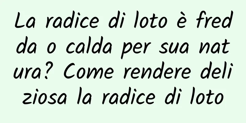 La radice di loto è fredda o calda per sua natura? Come rendere deliziosa la radice di loto