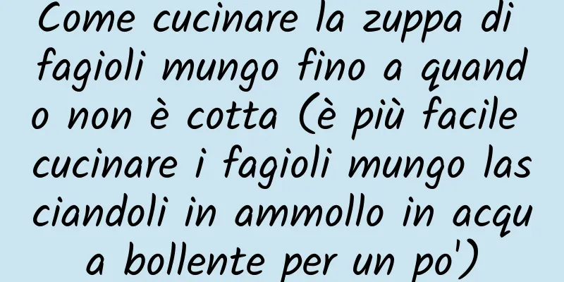 Come cucinare la zuppa di fagioli mungo fino a quando non è cotta (è più facile cucinare i fagioli mungo lasciandoli in ammollo in acqua bollente per un po')