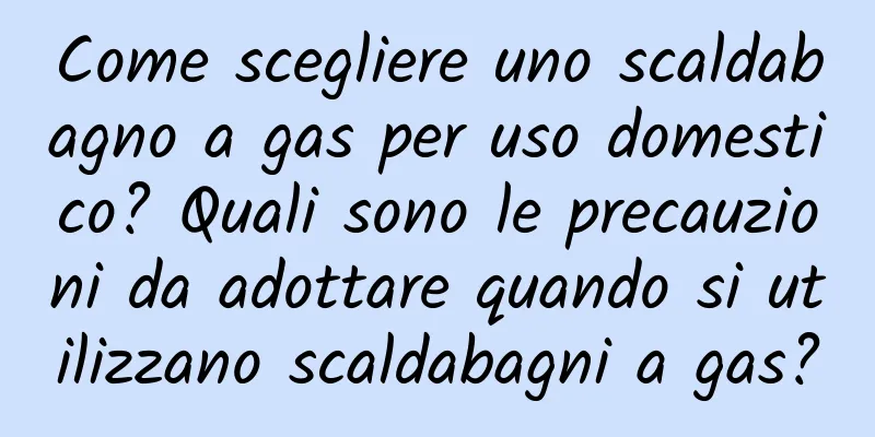 Come scegliere uno scaldabagno a gas per uso domestico? Quali sono le precauzioni da adottare quando si utilizzano scaldabagni a gas?