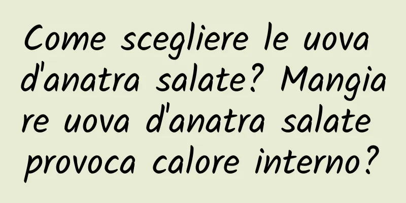 Come scegliere le uova d'anatra salate? Mangiare uova d'anatra salate provoca calore interno?