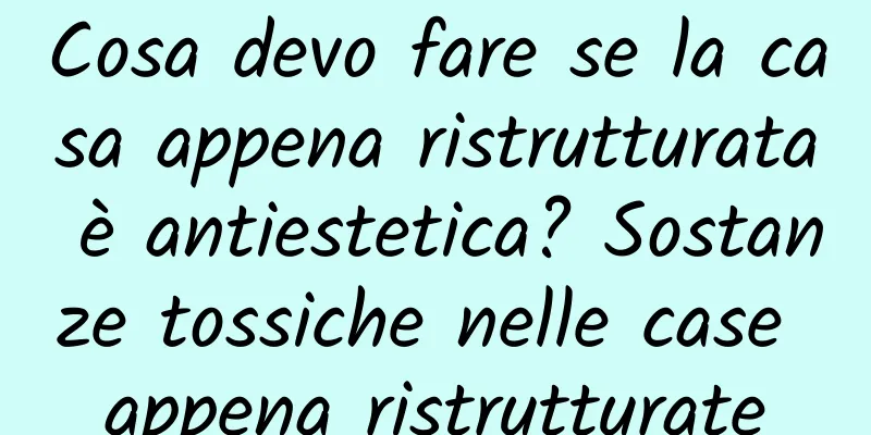 Cosa devo fare se la casa appena ristrutturata è antiestetica? Sostanze tossiche nelle case appena ristrutturate