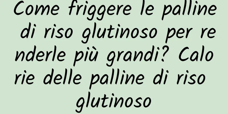 Come friggere le palline di riso glutinoso per renderle più grandi? Calorie delle palline di riso glutinoso