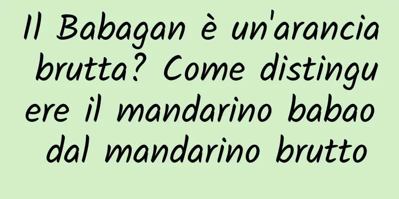 Il Babagan è un'arancia brutta? Come distinguere il mandarino babao dal mandarino brutto