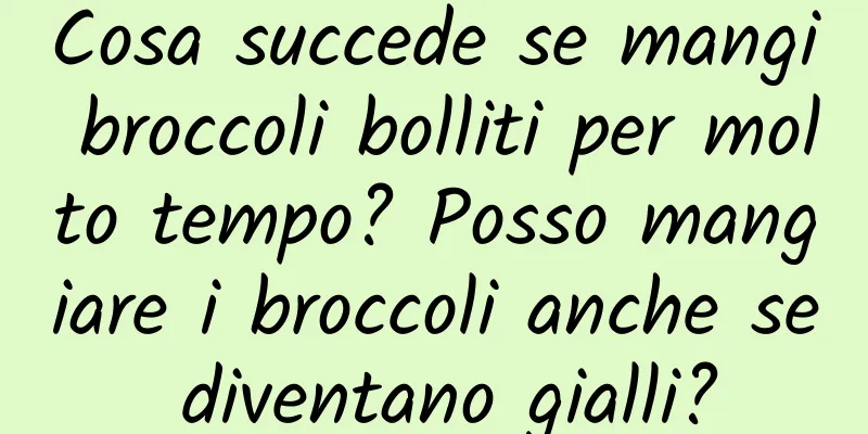 Cosa succede se mangi broccoli bolliti per molto tempo? Posso mangiare i broccoli anche se diventano gialli?