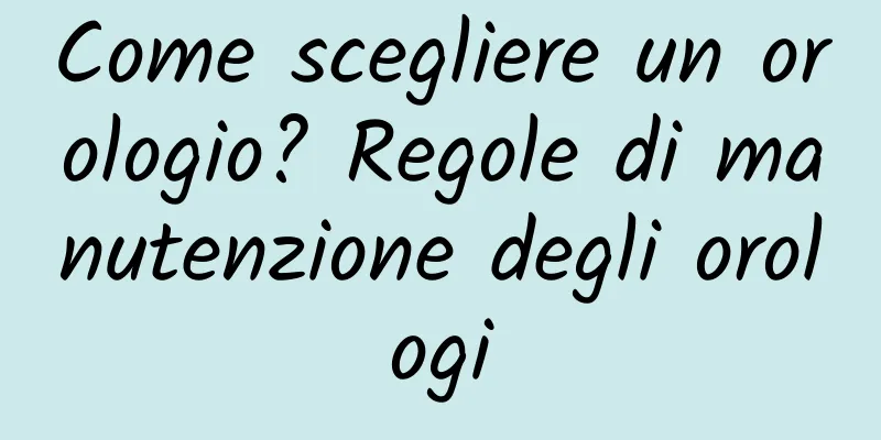 Come scegliere un orologio? Regole di manutenzione degli orologi