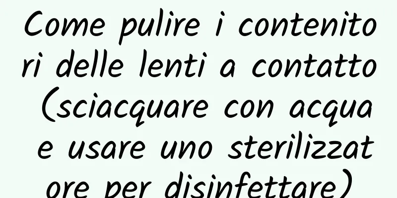 Come pulire i contenitori delle lenti a contatto (sciacquare con acqua e usare uno sterilizzatore per disinfettare)