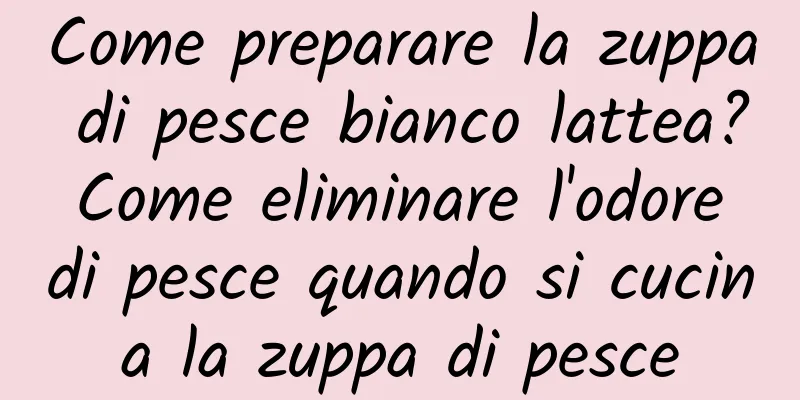 Come preparare la zuppa di pesce bianco lattea? Come eliminare l'odore di pesce quando si cucina la zuppa di pesce
