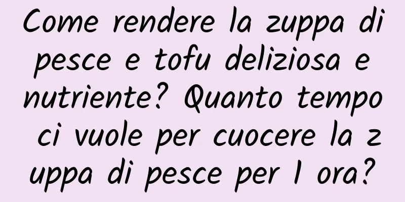 Come rendere la zuppa di pesce e tofu deliziosa e nutriente? Quanto tempo ci vuole per cuocere la zuppa di pesce per 1 ora?