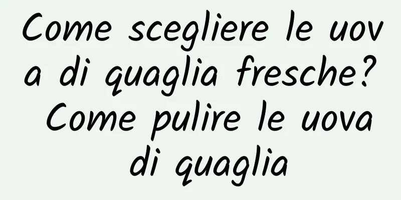 Come scegliere le uova di quaglia fresche? Come pulire le uova di quaglia
