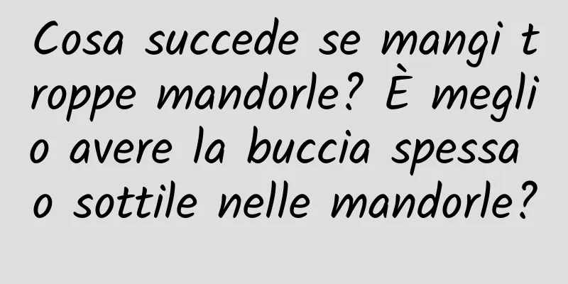 Cosa succede se mangi troppe mandorle? È meglio avere la buccia spessa o sottile nelle mandorle?