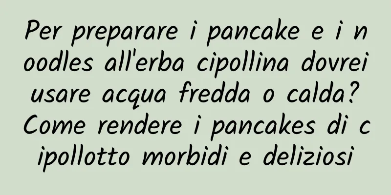 Per preparare i pancake e i noodles all'erba cipollina dovrei usare acqua fredda o calda? Come rendere i pancakes di cipollotto morbidi e deliziosi