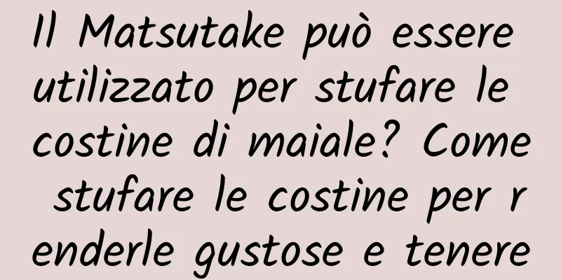 Il Matsutake può essere utilizzato per stufare le costine di maiale? Come stufare le costine per renderle gustose e tenere