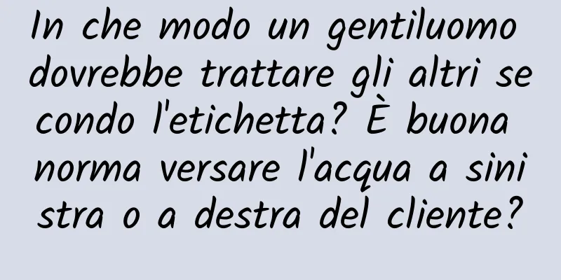 In che modo un gentiluomo dovrebbe trattare gli altri secondo l'etichetta? È buona norma versare l'acqua a sinistra o a destra del cliente?