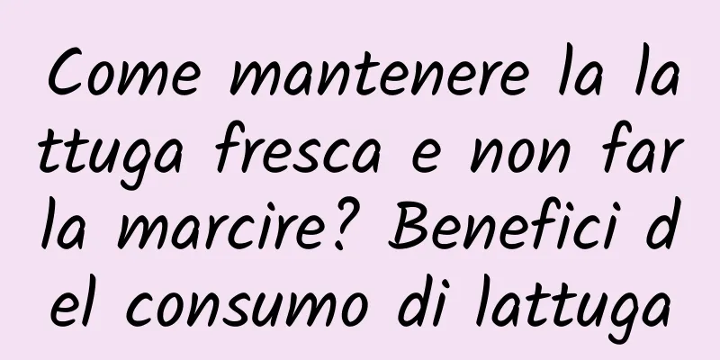 Come mantenere la lattuga fresca e non farla marcire? Benefici del consumo di lattuga