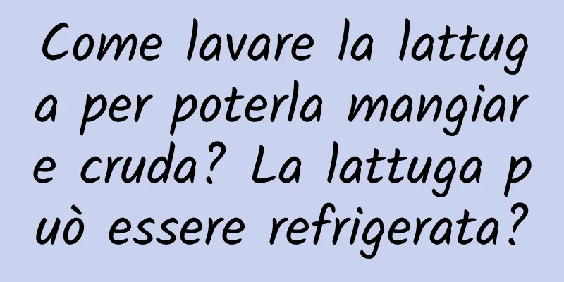 Come lavare la lattuga per poterla mangiare cruda? La lattuga può essere refrigerata?