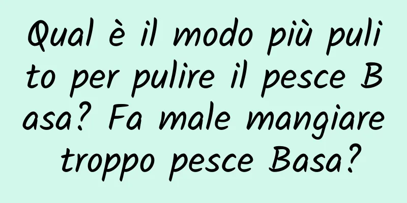Qual è il modo più pulito per pulire il pesce Basa? Fa male mangiare troppo pesce Basa?