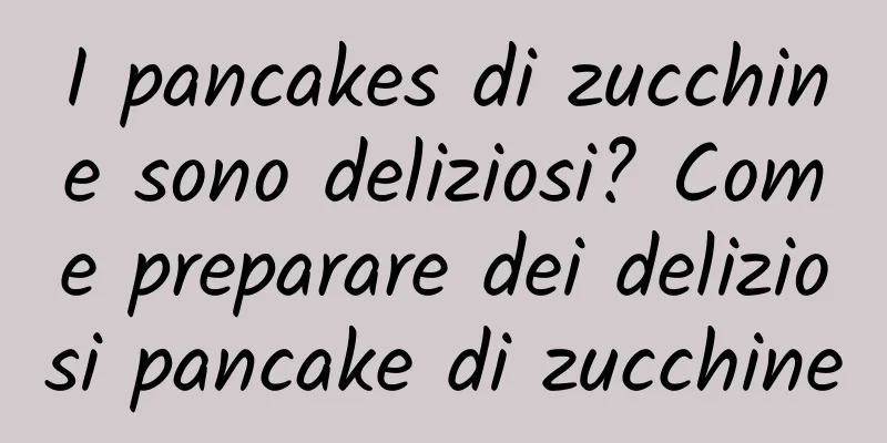 I pancakes di zucchine sono deliziosi? Come preparare dei deliziosi pancake di zucchine