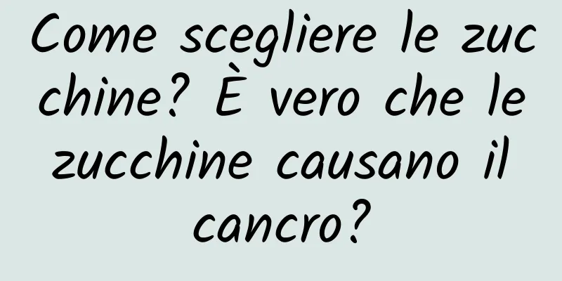 Come scegliere le zucchine? È vero che le zucchine causano il cancro?