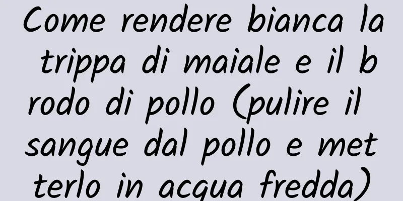 Come rendere bianca la trippa di maiale e il brodo di pollo (pulire il sangue dal pollo e metterlo in acqua fredda)