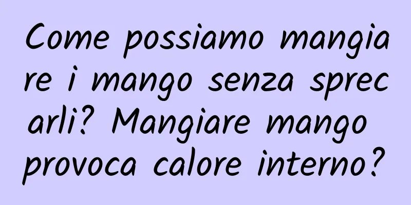 Come possiamo mangiare i mango senza sprecarli? Mangiare mango provoca calore interno?