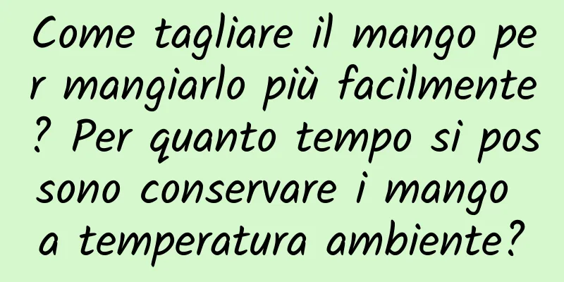 Come tagliare il mango per mangiarlo più facilmente? Per quanto tempo si possono conservare i mango a temperatura ambiente?