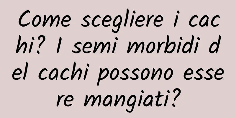 Come scegliere i cachi? I semi morbidi del cachi possono essere mangiati?