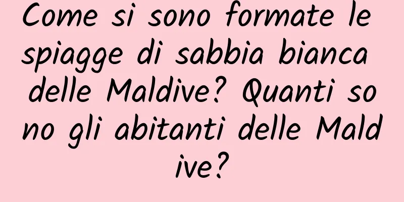 Come si sono formate le spiagge di sabbia bianca delle Maldive? Quanti sono gli abitanti delle Maldive?