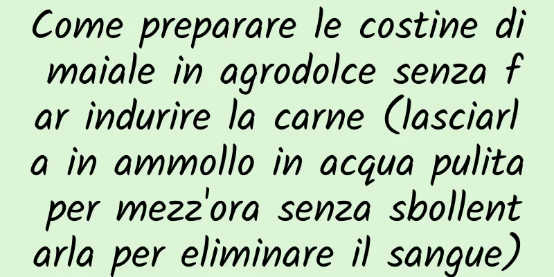 Come preparare le costine di maiale in agrodolce senza far indurire la carne (lasciarla in ammollo in acqua pulita per mezz'ora senza sbollentarla per eliminare il sangue)