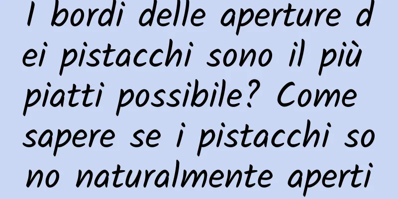 I bordi delle aperture dei pistacchi sono il più piatti possibile? Come sapere se i pistacchi sono naturalmente aperti