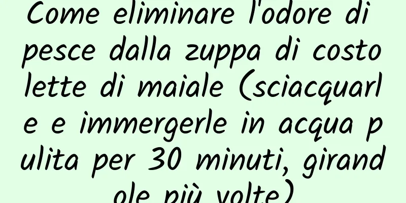 Come eliminare l'odore di pesce dalla zuppa di costolette di maiale (sciacquarle e immergerle in acqua pulita per 30 minuti, girandole più volte)