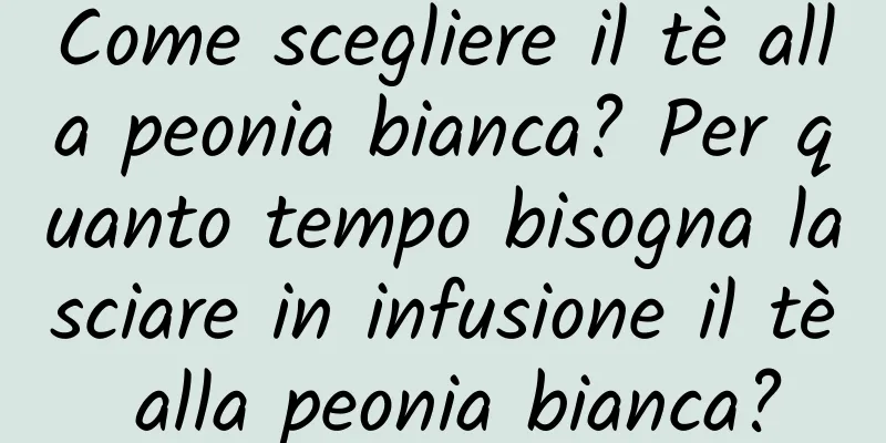 Come scegliere il tè alla peonia bianca? Per quanto tempo bisogna lasciare in infusione il tè alla peonia bianca?