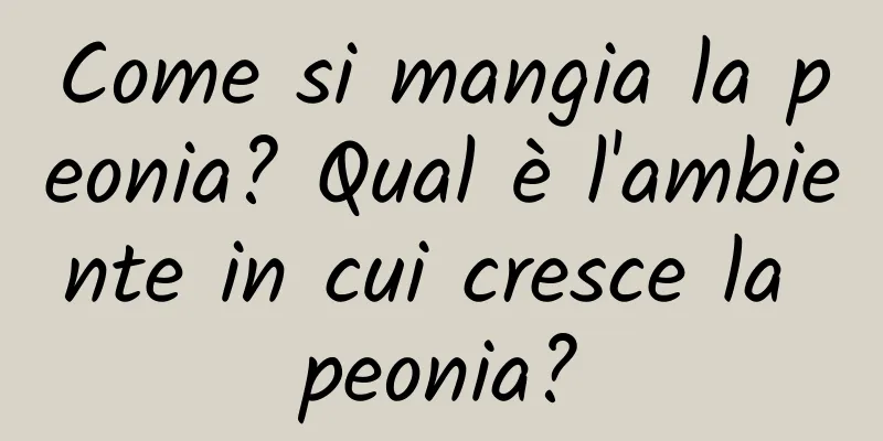 Come si mangia la peonia? Qual è l'ambiente in cui cresce la peonia?