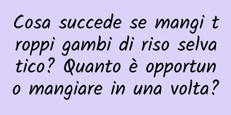 Cosa succede se mangi troppi gambi di riso selvatico? Quanto è opportuno mangiare in una volta?