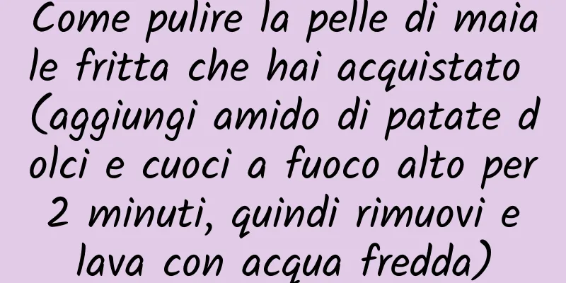 Come pulire la pelle di maiale fritta che hai acquistato (aggiungi amido di patate dolci e cuoci a fuoco alto per 2 minuti, quindi rimuovi e lava con acqua fredda)
