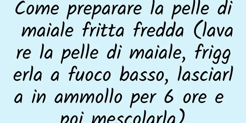 Come preparare la pelle di maiale fritta fredda (lavare la pelle di maiale, friggerla a fuoco basso, lasciarla in ammollo per 6 ore e poi mescolarla)