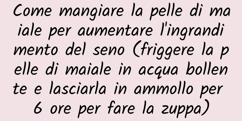 Come mangiare la pelle di maiale per aumentare l'ingrandimento del seno (friggere la pelle di maiale in acqua bollente e lasciarla in ammollo per 6 ore per fare la zuppa)