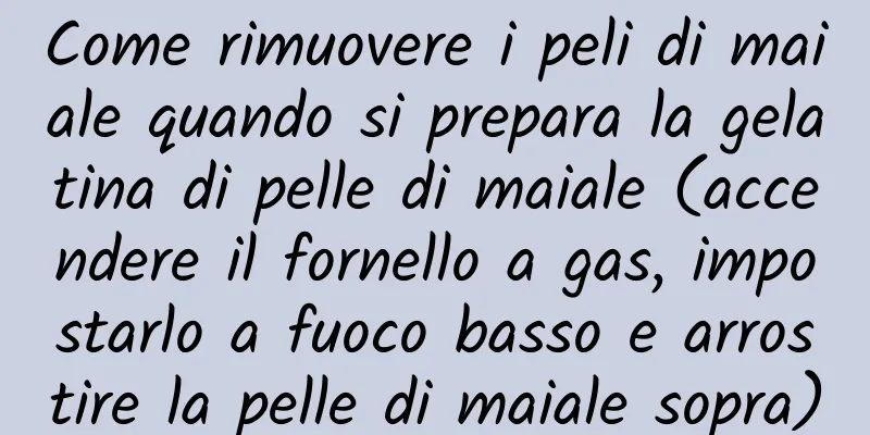 Come rimuovere i peli di maiale quando si prepara la gelatina di pelle di maiale (accendere il fornello a gas, impostarlo a fuoco basso e arrostire la pelle di maiale sopra)