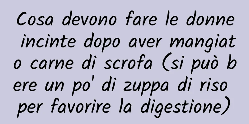 Cosa devono fare le donne incinte dopo aver mangiato carne di scrofa (si può bere un po' di zuppa di riso per favorire la digestione)